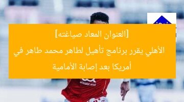 [العنوان المعاد صياغته]  
الأهلي يقرر برنامج تأهيل لطاهر محمد طاهر في أمريكا بعد إصابة الأمامية