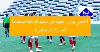 [الاهلي يُمارِن خفيفًا في فندق الإقامة استعدادًا لمباراة إنتر ميامي]