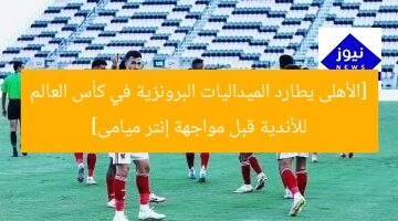 [الأهلى يطارد الميداليات البرونزية في كأس العالم للأندية قبل مواجهة إنتر ميامى]