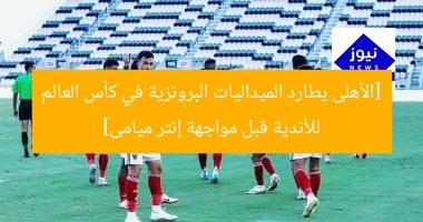 [الأهلى يطارد الميداليات البرونزية في كأس العالم للأندية قبل مواجهة إنتر ميامى]