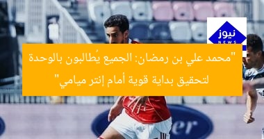 “محمد علي بن رمضان: الجميع يُطالبون بالوحدة لتحقيق بداية قوية أمام إنتر ميامي”