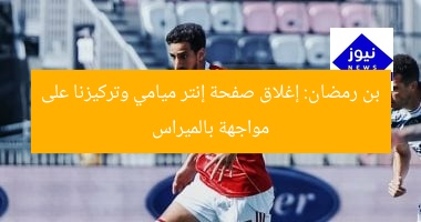 بن رمضان: إغلاق صفحة إنتر ميامي وتركيزنا على مواجهة بالميراس