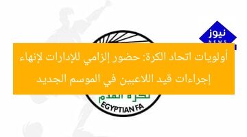 أولويات اتحاد الكرة: حضور إلزامي للإدارات لإنهاء إجراءات قيد اللاعبين في الموسم الجديد