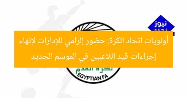 أولويات اتحاد الكرة: حضور إلزامي للإدارات لإنهاء إجراءات قيد اللاعبين في الموسم الجديد