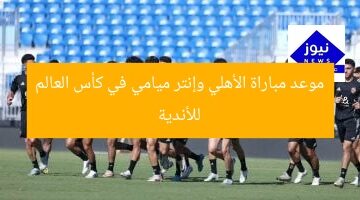 موعد مباراة الأهلي وإنتر ميامي في كأس العالم للأندية