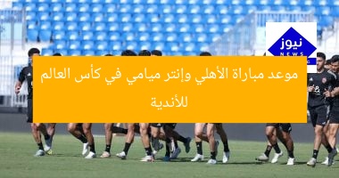 موعد مباراة الأهلي وإنتر ميامي في كأس العالم للأندية