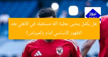 هل يُكمل يحيى عطية الله مستقبله في الأهلي بعد الظهور الأساسي أمام بالميراس؟