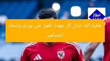 عطية الله: نبذل كل جهدنا للفوز على بورتو وإسعاد الجماهير