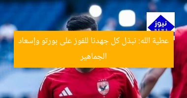 عطية الله: نبذل كل جهدنا للفوز على بورتو وإسعاد الجماهير