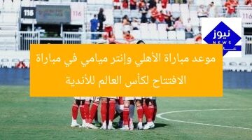 موعد مباراة الأهلي وإنتر ميامي في مباراة الافتتاح لكأس العالم للأندية