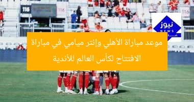 موعد مباراة الأهلي وإنتر ميامي في مباراة الافتتاح لكأس العالم للأندية