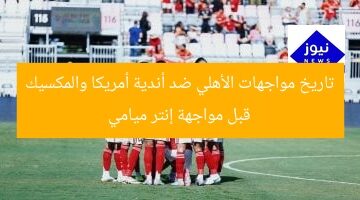 تاريخ مواجهات الأهلي ضد أندية أمريكا والمكسيك قبل مواجهة إنتر ميامي