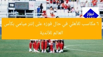 6 مكاسب مذهلة لأهلي إذا فاز على إنتر ميامي في كأس العالم للأندية