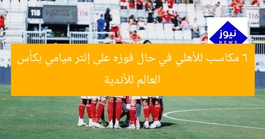 6 مكاسب مذهلة لأهلي إذا فاز على إنتر ميامي في كأس العالم للأندية