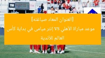 موعد مباراة الأهلي و إنتر ميامي في بداية كأس العالم للأندية