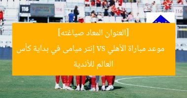 موعد مباراة الأهلي و إنتر ميامي في بداية كأس العالم للأندية