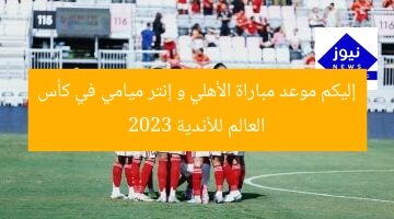 إليكم موعد مباراة الأهلي و إنتر ميامي في كأس العالم للأندية 2023