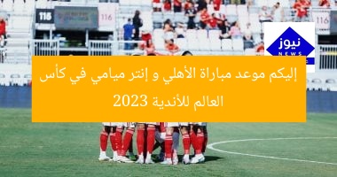 إليكم موعد مباراة الأهلي و إنتر ميامي في كأس العالم للأندية 2023
