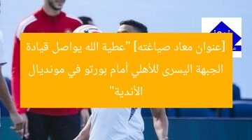 [عنوان معاد صياغته] “عطية الله يواصل قيادة الجبهة اليسرى للأهلي أمام بورتو في مونديال الأندية”
