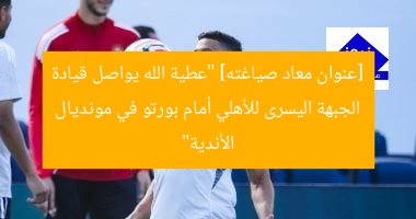 [عنوان معاد صياغته] “عطية الله يواصل قيادة الجبهة اليسرى للأهلي أمام بورتو في مونديال الأندية”