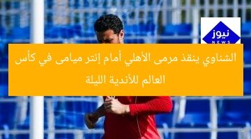 الشناوي ينقذ مرمى الأهلي أمام إنتر ميامى في كأس العالم للأندية الليلة