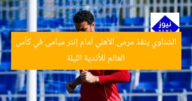 الشناوي ينقذ مرمى الأهلي أمام إنتر ميامى في كأس العالم للأندية الليلة