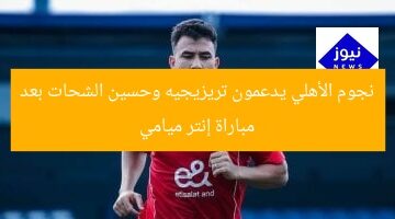 نجوم الأهلي يدعمون تريزيجيه وحسين الشحات بعد مباراة إنتر ميامي