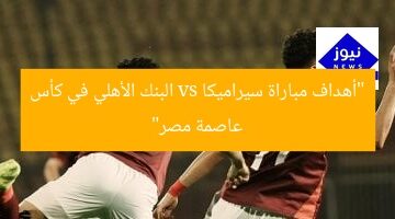مباراة مُثيرة: سيراميكا ضد البنك الأهلي في نهائي كأس عاصمة مصر