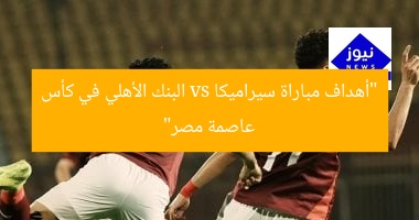 مباراة مُثيرة: سيراميكا ضد البنك الأهلي في نهائي كأس عاصمة مصر