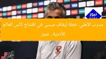 مدرب الأهلي: خطة إيقاف ميسى في افتتاح كأس العالم للأندية.. صور