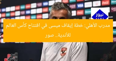 مدرب الأهلي: خطة إيقاف ميسى في افتتاح كأس العالم للأندية.. صور