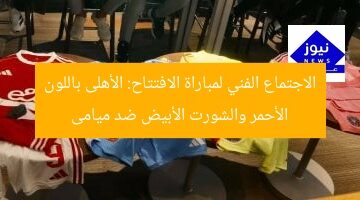الاجتماع الفني لمباراة الافتتاح: الأهلى باللون الأحمر والشورت الأبيض ضد ميامى