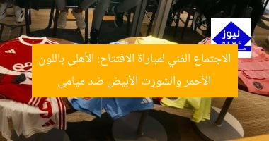 الاجتماع الفني لمباراة الافتتاح: الأهلى باللون الأحمر والشورت الأبيض ضد ميامى
