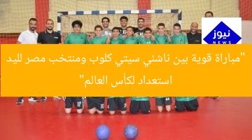 “مباراة قوية بين ناشئي سيتي كلوب ومنتخب مصر لليد استعداد لكأس العالم”