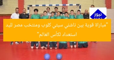 “مباراة قوية بين ناشئي سيتي كلوب ومنتخب مصر لليد استعداد لكأس العالم”