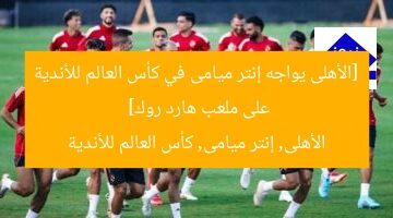 [الأهلى يواجه إنتر ميامى في كأس العالم للأندية على ملعب هارد روك]  
الأهلى, إنتر ميامى, كأس العالم للأندية