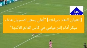 [العنوان المعاد صياغته] “أهلي يسعى لتسجيل هدف مبكر أمام إنتر ميامي في كأس العالم للأندية”