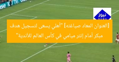 [العنوان المعاد صياغته] “أهلي يسعى لتسجيل هدف مبكر أمام إنتر ميامي في كأس العالم للأندية”