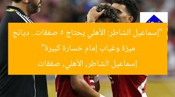 “إسماعيل الشاطر: الأهلي يحتاج 5 صفقات.. ديانج ميزة وغياب إمام خسارة كبيرة”  
إسماعيل الشاطر, الأهلي, صفقات