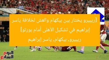 [ريبيرو يختار بين بيكهام والعش لخلافة ياسر إبراهيم في تشكيل الأهلى أمام بورتو]  
ريبيرو, بيكهام, ياسر إبراهيم