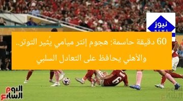 60 دقيقة حاسمة: هجوم إنتر ميامي يُثير التوتر.. والأهلي يحافظ على التعادل السلبي
