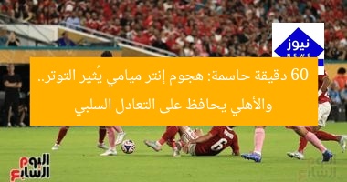 60 دقيقة حاسمة: هجوم إنتر ميامي يُثير التوتر.. والأهلي يحافظ على التعادل السلبي