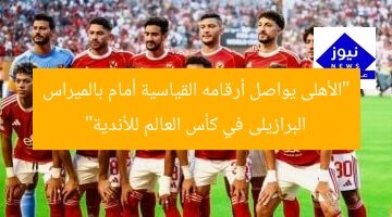 “الأهلى يواصل أرقامه القياسية أمام بالميراس البرازيلى في كأس العالم للأندية”