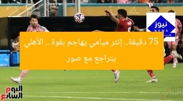75 دقيقة.. إنتر ميامي يهاجم بقوة… الأهلي يتراجع مع صور