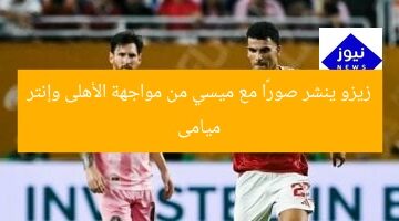 زيزو ينشر صورًا مع ميسي من مواجهة الأهلى وإنتر ميامى