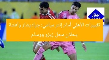 تغييرات الأهلي أمام إنتر ميامي: جراديشار وأفشة يحلان محل زيزو ووسام