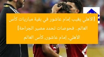 [الأهلي يغيب إمام عاشور في بقية مباريات كأس العالم.. فحوصات تحدد مصير الجراحة]  
الأهلي, إمام عاشور, كأس العالم