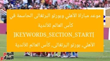 موعد مباراة الأهلي وبورتو البرتغالى الحاسمة في كأس العالم للأندية  
[KEYWORDS_SECTION_START]  
الأهلي, بورتو البرتغالى, كأس العالم للأندية