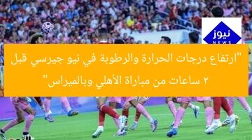 “ارتفاع درجات الحرارة والرطوبة في نيو جيرسي قبل 2 ساعات من مباراة الأهلي وبالميراس”