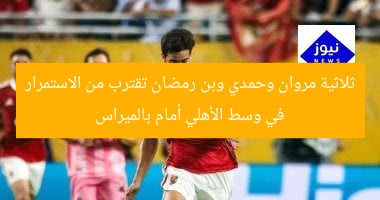 ثلاثية مروان وحمدي وبن رمضان تقترب من الاستمرار في وسط الأهلي أمام بالميراس